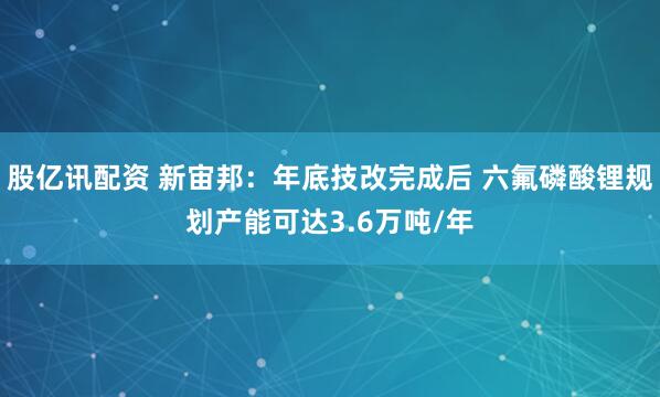 股亿讯配资 新宙邦：年底技改完成后 六氟磷酸锂规划产能可达3.6万吨/年