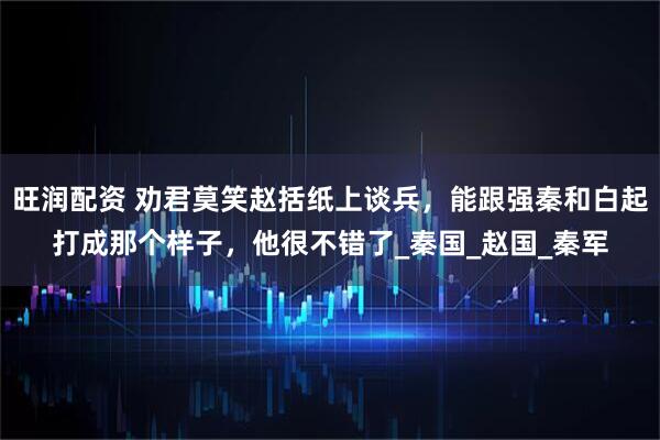 旺润配资 劝君莫笑赵括纸上谈兵，能跟强秦和白起打成那个样子，他很不错了_秦国_赵国_秦军