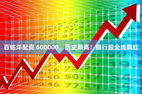 百铭洋配资 600000，历史新高！银行股全线飘红