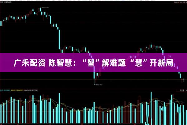广禾配资 陈智慧：“智”解难题 “慧”开新局